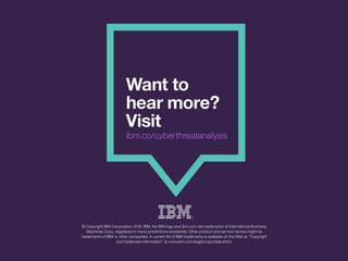 Wantto
hearmore?
Visit
ibm.co/cyberthreatanalysis
©CopyrightIBMCorporation2016.IBM,theIBMlogoandibm.comaretrademarksofInternationalBusiness
MachinesCorp.,registeredinmanyjurisdictionsworldwide.Otherproductandservicenamesmightbe
trademarksofIBMorothercompanies.AcurrentlistofIBMtrademarksisavailableontheWebat“Copyright
andtrademarkinformation”atwww.ibm.com/legal/copytrade.shtml.
 