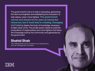 ShahidShah
CEO,NetspectiveCommunications,andcybersecurity
andriskmanagementconsultant
Thegovernment’sroleistohelpineducating,galvanizing
thebestandbrightestandestablishingtheecosystemto
helpdeploycyber-crimeﬁghters.Thegovernment
cannotandshouldnotbeseenashavingthe
resources,butitmustleadincreating,managing
andhelpingdeploythebodyofknowledgenecessary
ttoﬁghtcybercrime.Theprivatesectorneedstobuildthe
ecosystemsofimplementersandcrimeﬁghtersthatfollow
theknowledgebuiltbythecommunityandgalvanizedby
thegovernment.
 