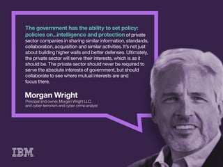 MorganWright
Principalandowner,MorganWrightLLC,
andcyber-terrorismandcyber-crimeanalyst
Thegovernmenthastheabilitytosetpolicy:
policieson...intelligenceandprotectionofprivate
sectorcompaniesinsharingsimilarinformation,standards,
collaboration,acquisitionandsimilaractivities.It’snotjust
aboutbuildinghigherwallsandbetterdefenses.Ultimately,
theprivatesectorwillservetheirinterests,whichisasit
shouldbe.Theprivatesectorshouldneverberequiredto
seservetheabsoluteinterestsofgovernment,butshould
collaboratetoseewheremutualinterestsareand
focusthere.
 