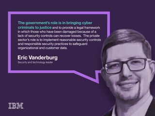 EricVanderburg
Securityandtechnologyleader
Thegovernment’sroleisinbringingcyber
criminalstojusticeandtoprovidealegalframework
inwhichthosewhohavebeendamagedbecauseofa
lackofsecuritycontrolscanrecoverlosses.Theprivate
sector’sroleistoimplementreasonablesecuritycontrols
andresponsiblesecuritypracticestosafeguard
organizationalandcustomerdata.
 