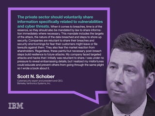 ScottN.Schober
CybersecurityexpertandpresidentandCEO,
BerkeleyVaritronicsSystems,Inc.
Theprivatesectorshouldvoluntarilyshare
informationspeciﬁcallyrelatedtovulnerabilities
andcyberthreats.Whenitcomestobreaches,timeisofthe
essence,sotheyshouldalsobemandatedbylawtoshareinforma-
tionimmediatelywherenecessary.Thismandateincludesthetargets
oftheattack,thenatureofthedatabreachedandstepstoshoreup
security.Companiesarereluctanttosharetheirbreachesand
securityshortcomingsforfeartheircustomersmightleaveorﬁle
lawsuitsagainstthem.Theyalsofearthemarketreactionfrom
shshareholders.Regardless,thesepainfulbutnecessarypost-breach
stepsbuildresiliencetofutureattacks.Mycompanyfacedtargeted
attacksandhacksthatIinitiallywasreluctanttoshare.Iwasunderno
pressuretorevealembarrassingdetails,butIrealizedmymisfortunes
couldeducateandpreventothersfromgoingthroughthesameplight
soIwroteabookaboutit.
 