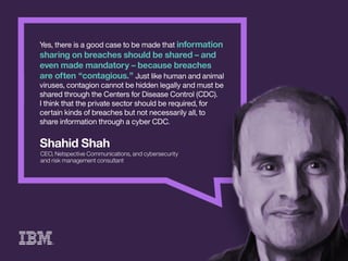 ShahidShah
CEO,NetspectiveCommunications,andcybersecurity
andriskmanagementconsultant
Yes,thereisagoodcasetobemadethatinformation
sharingonbreachesshouldbeshared–and
evenmademandatory–becausebreaches
areoften“contagious.”Justlikehumanandanimal
viruses,contagioncannotbehiddenlegallyandmustbe
sharedthroughtheCentersforDiseaseControl(CDC).
IthinkthIthinkthattheprivatesectorshouldberequired,for
certainkindsofbreachesbutnotnecessarilyall,to
shareinformationthroughacyberCDC.
 