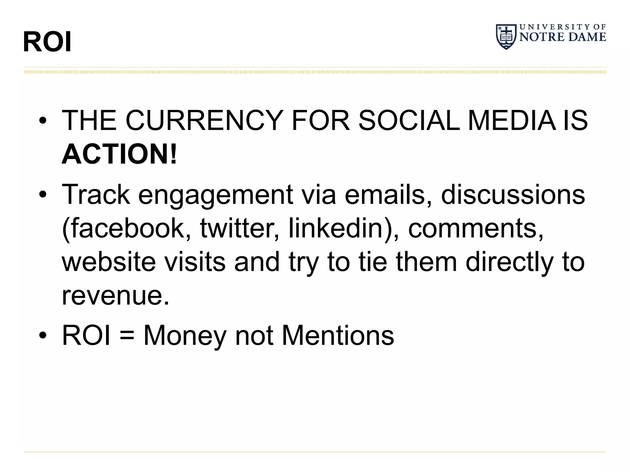 ROI

• THE CURRENCY FOR SOCIAL MEDIA IS
  ACTION!
• Track engagement via emails, discussions
  (facebook, twitter, linkedin), comments,
  website visits and try to tie them directly to
  revenue.
• ROI = Money not Mentions
 