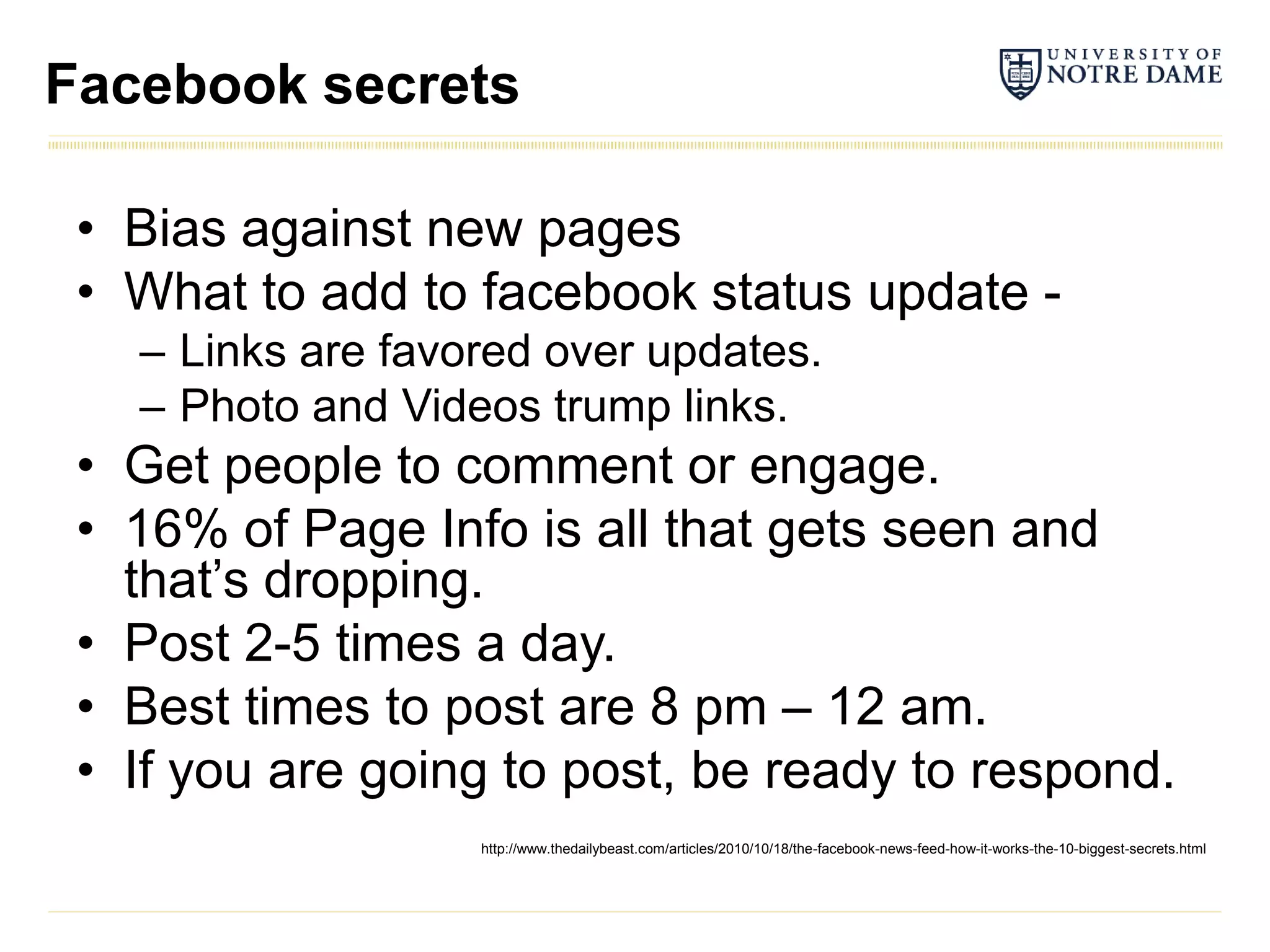 Facebook secrets

 • Bias against new pages
 • What to add to facebook status update -
   – Links are favored over updates.
   – Photo and Videos trump links.
 • Get people to comment or engage.
 • 16% of Page Info is all that gets seen and
   that’s dropping.
 • Post 2-5 times a day.
 • Best times to post are 8 pm – 12 am.
 • If you are going to post, be ready to respond.
                   http://www.thedailybeast.com/articles/2010/10/18/the-facebook-news-feed-how-it-works-the-10-biggest-secrets.html
 