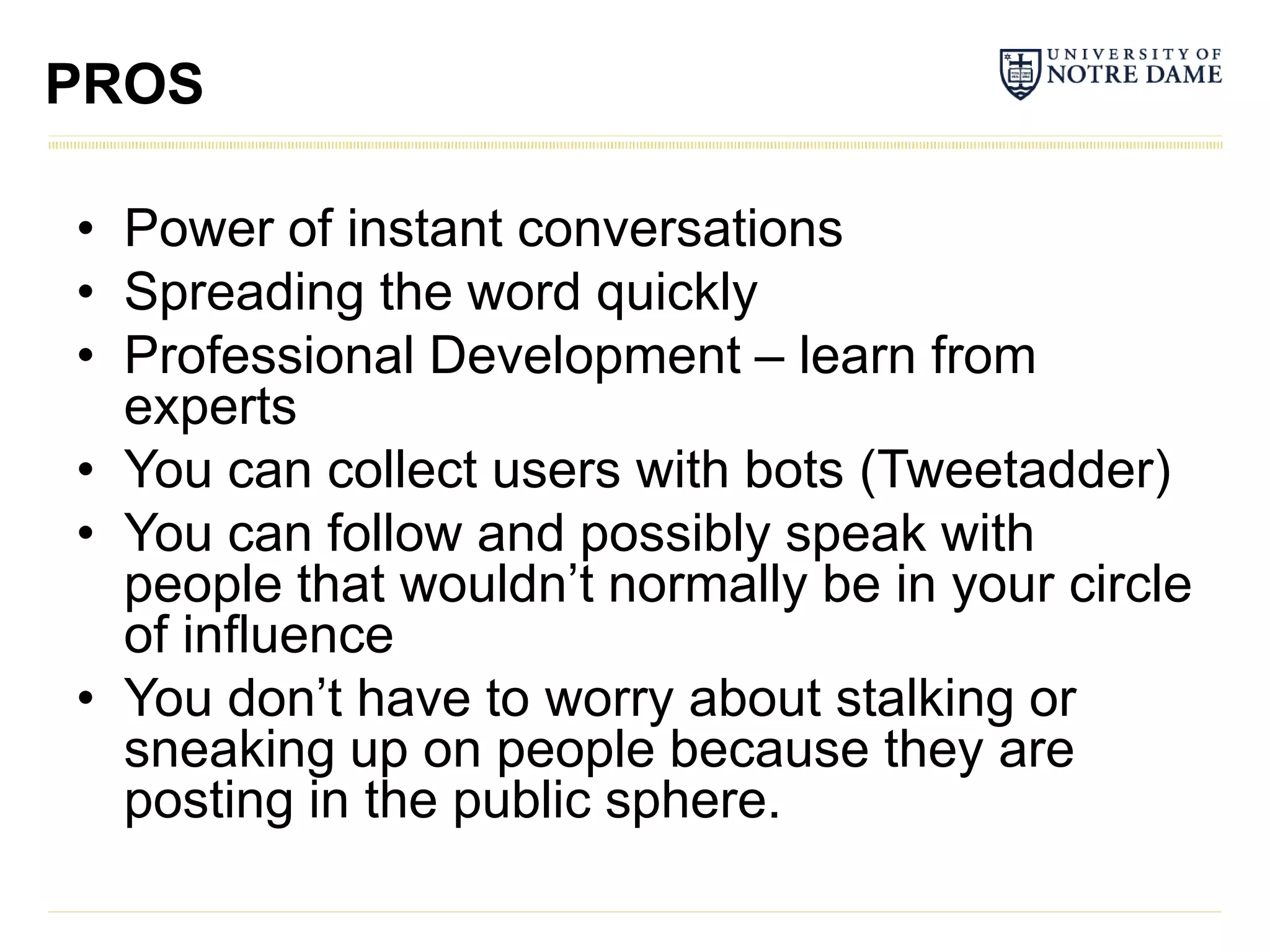 PROS

• Power of instant conversations
• Spreading the word quickly
• Professional Development – learn from
  experts
• You can collect users with bots (Tweetadder)
• You can follow and possibly speak with
  people that wouldn’t normally be in your circle
  of influence
• You don’t have to worry about stalking or
  sneaking up on people because they are
  posting in the public sphere.
 