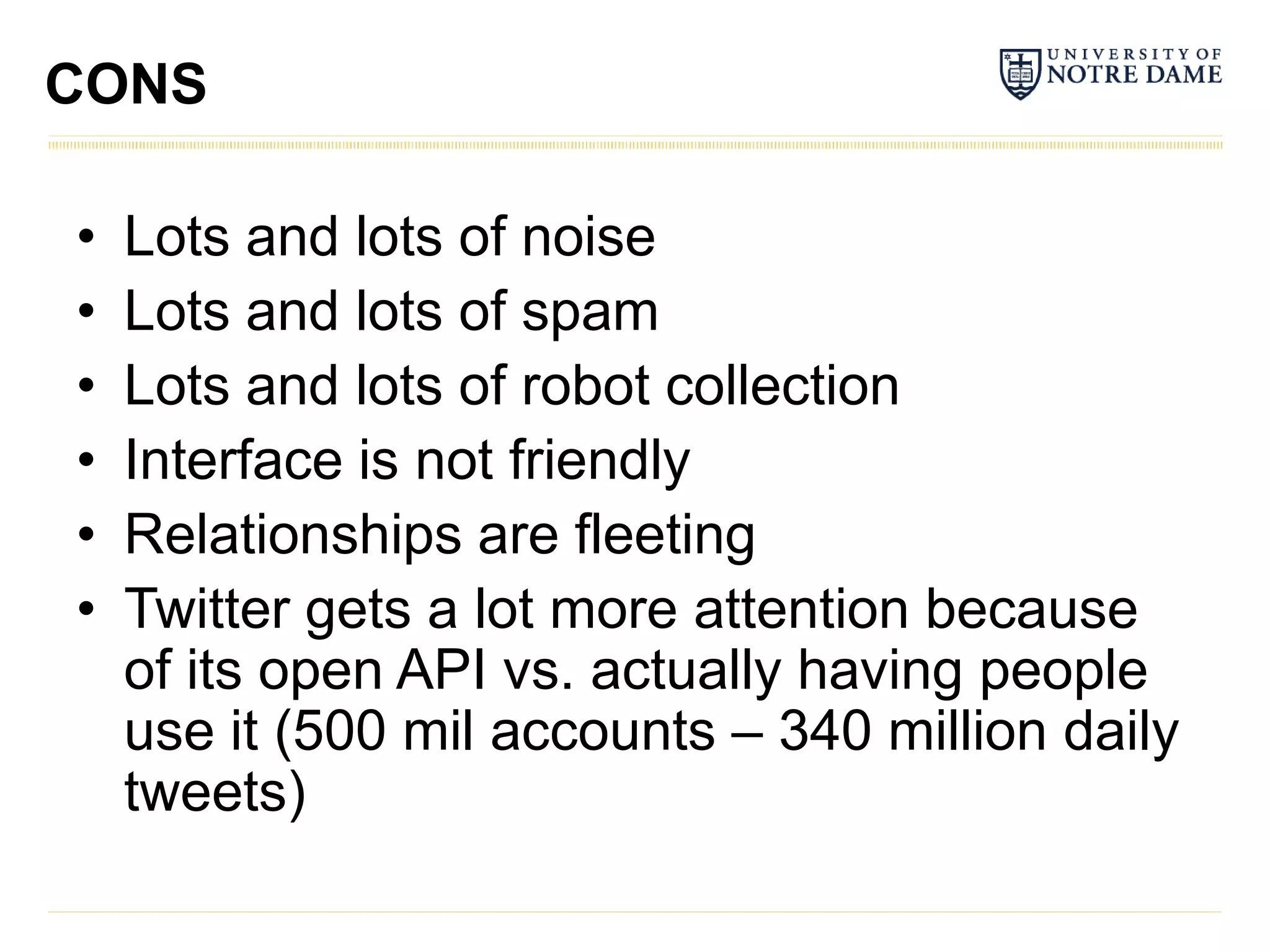 CONS

•   Lots and lots of noise
•   Lots and lots of spam
•   Lots and lots of robot collection
•   Interface is not friendly
•   Relationships are fleeting
•   Twitter gets a lot more attention because
    of its open API vs. actually having people
    use it (500 mil accounts – 340 million daily
    tweets)
 
