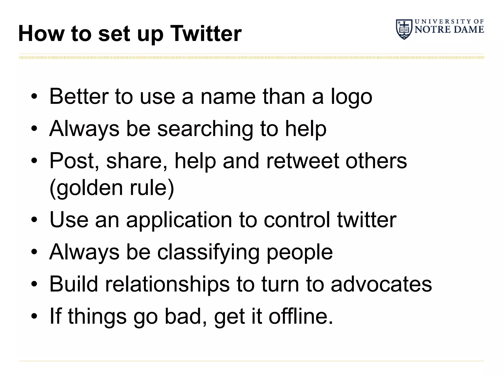How to set up Twitter

 • Better to use a name than a logo
 • Always be searching to help
 • Post, share, help and retweet others
   (golden rule)
 • Use an application to control twitter
 • Always be classifying people
 • Build relationships to turn to advocates
 • If things go bad, get it offline.
 