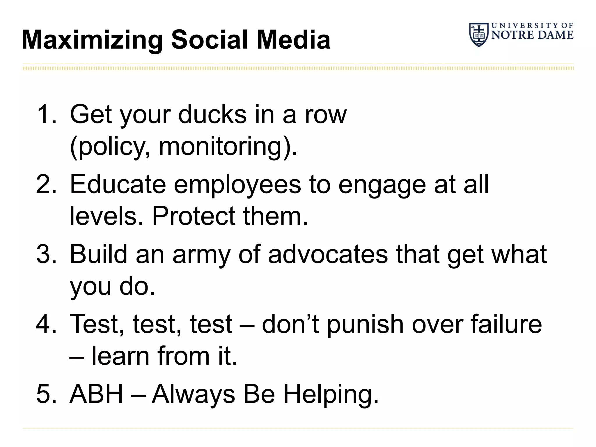 Maximizing Social Media

 1. Get your ducks in a row
    (policy, monitoring).
 2. Educate employees to engage at all
    levels. Protect them.
 3. Build an army of advocates that get what
    you do.
 4. Test, test, test – don’t punish over failure
    – learn from it.
 5. ABH – Always Be Helping.
 