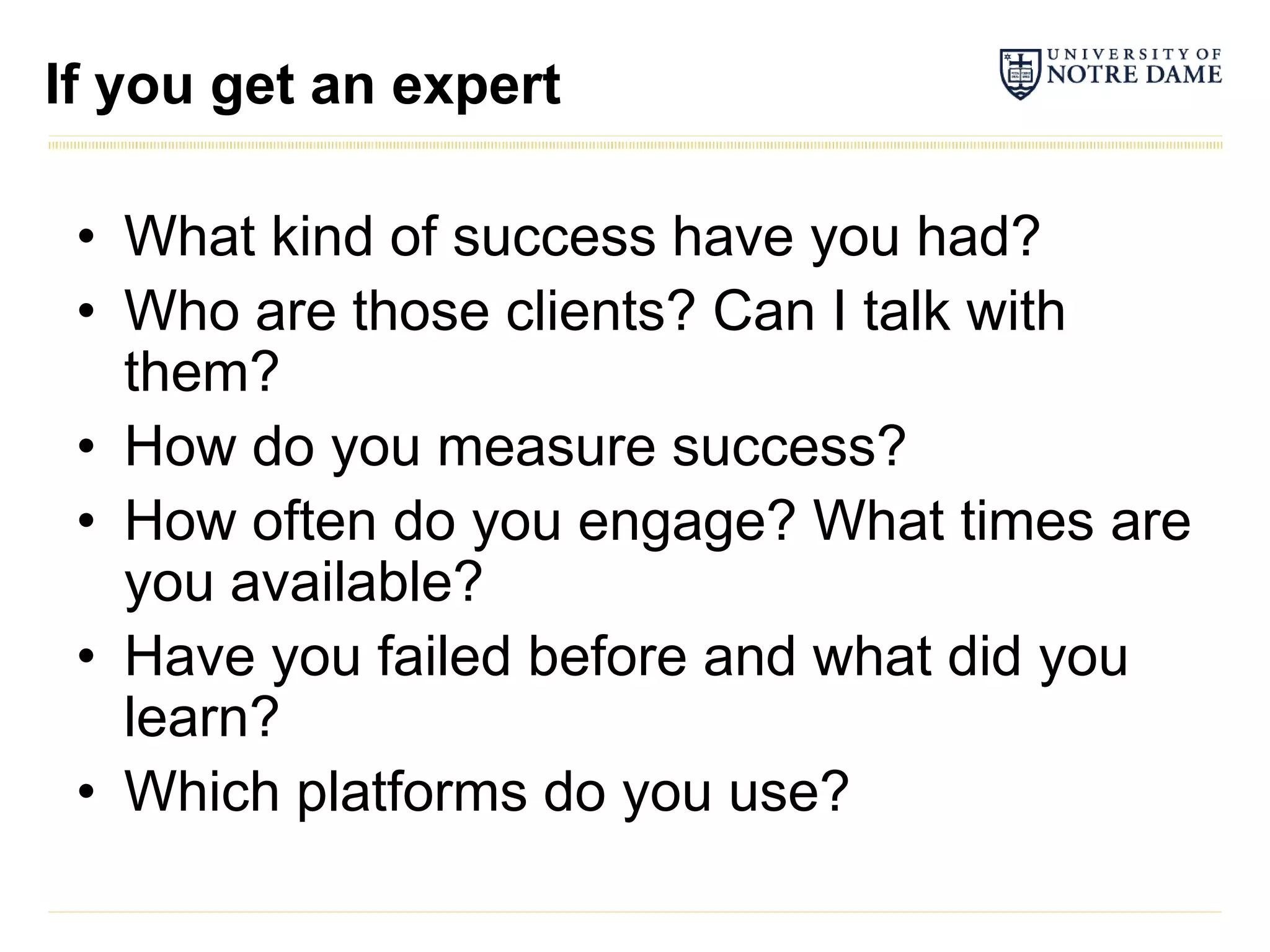 If you get an expert

 • What kind of success have you had?
 • Who are those clients? Can I talk with
   them?
 • How do you measure success?
 • How often do you engage? What times are
   you available?
 • Have you failed before and what did you
   learn?
 • Which platforms do you use?
 