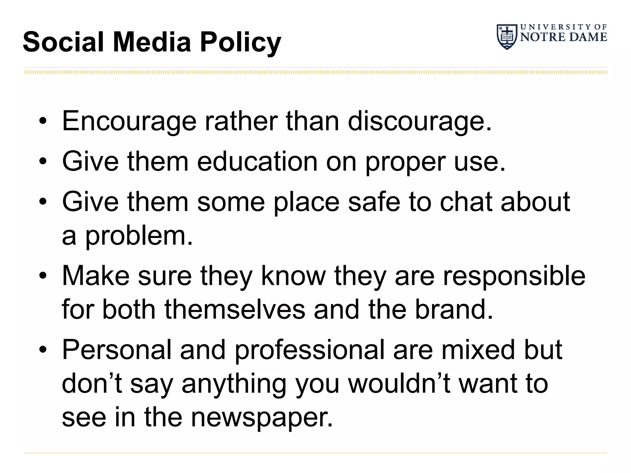 Social Media Policy

 • Encourage rather than discourage.
 • Give them education on proper use.
 • Give them some place safe to chat about
   a problem.
 • Make sure they know they are responsible
   for both themselves and the brand.
 • Personal and professional are mixed but
   don’t say anything you wouldn’t want to
   see in the newspaper.
 