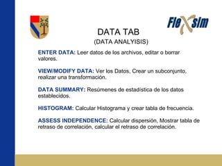 DATA TAB ENTER DATA:   Leer datos de los archivos, editar o borrar valores. VIEW/MODIFY DATA:   Ver los Datos, Crear un subconjunto, realizar una transformación. DATA SUMMARY :  Resúmenes de estadística de los datos establecidos. HISTOGRAM:   Calcular Histograma y crear tabla de frecuencia. ASSESS INDEPENDENCE:   Calcular dispersión, Mostrar tabla de retraso de correlación, calcular el retraso de correlación. (DATA ANALYISIS) 