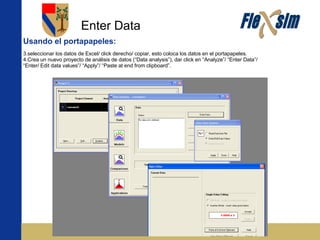 Enter Data Usando el portapapeles: seleccionar los datos de Excel/ click derecho/ copiar, esto coloca los datos en el portapapeles. Crea un nuevo proyecto de análisis de datos (“Data analysis”), dar click en “Analyze”/ “Enter Data”/ “Enter/ Edit data values”/ “Apply”/ “Paste at end from clipboard”. 