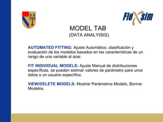 MODEL TAB AUTOMATED FITTING:   Ajuste Automático, clasificación y evaluación de los modelos basados en las características de un rango de una variable al azar. FIT INDIVIDUAL MODELS:   Ajuste Manual de distribuciones específicas, se pueden estimar valores de parámetro para unos datos o un usuario específico. VIEW/DELETE MODELS:   Mostrar Parámetros Modelo, Borrrar Modelos. (DATA ANALYISIS) 