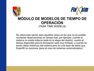 MÓDULO DE MODELOS DE TIEMPO DE OPERACIÓN (TASK TIME MODELS) Se utiliza esta opción para aquellos casos en los que no es posible recolectar observaciones en tiempo real, por ejemplo: cuando el sistema no existe todavía (está en la etapa del diseño), cuanto el tiempo disponible para la simulación está muy limitado, o cuando se tienen datos históricos del sistema pero en una base de datos que Expertfit no reconoce (para el caso de sistemas automatizados). 