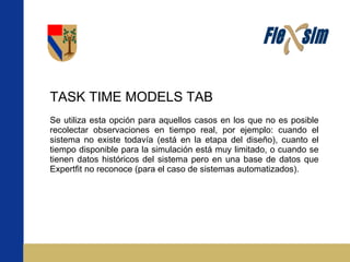 TASK TIME MODELS TAB Se utiliza esta opción para aquellos casos en los que no es posible recolectar observaciones en tiempo real, por ejemplo: cuando el sistema no existe todavía (está en la etapa del diseño), cuanto el tiempo disponible para la simulación está muy limitado, o cuando se tienen datos históricos del sistema pero en una base de datos que Expertfit no reconoce (para el caso de sistemas automatizados). 