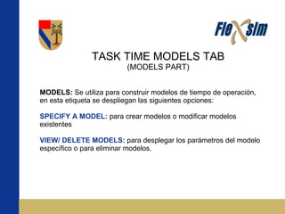 TASK TIME MODELS TAB (MODELS PART) MODELS:  Se utiliza para construir modelos de tiempo de operación, en esta etiqueta se despliegan las siguientes opciones: SPECIFY A MODEL:  para crear modelos o modificar modelos existentes VIEW/ DELETE MODELS:  para desplegar los parámetros del modelo específico o para eliminar modelos. 