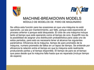 MACHINE-BREAKDOWN MODELS MÓDULO DE MODELOS DE  PARO DE MAQUINARIO  Se utiliza esta función para las ocasiones en que una máquina no está operando, ya sea por mantenimiento, por fallo, porque está esperando al proceso anterior o porque está bloqueada. El ciclo de una máquina incluye tanto el tiempo que está operando como el tiempo de ocio, Expertfit nos da la posibilidad de asignar una distribución probabilística para cada uno de estos periodos, para esto es necesario tener al alcance los siguientes parámetros: Eficiencia de la máquina, tiempo de paro promedio de la máquina, numero promedio de fallos en un lapso de tiempo. Se entiende por eficiencia la relación entre el tiempo en que la máquina está realmente produciendo partes y el tiempo disponible. El tiempo de paro es el tiempo que pasa desde que la máquina falla hasta que es reparada (incluye tiempo de espera) 