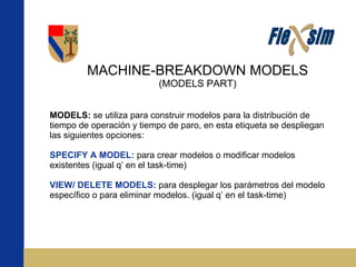 MACHINE-BREAKDOWN MODELS (MODELS PART) MODELS:  se utiliza para construir modelos para la distribución de tiempo de operación y tiempo de paro, en esta etiqueta se despliegan las siguientes opciones: SPECIFY A MODEL:  para crear modelos o modificar modelos existentes (igual q’ en el task-time) VIEW/ DELETE MODELS:  para desplegar los parámetros del modelo específico o para eliminar modelos. (igual q’ en el task-time) 