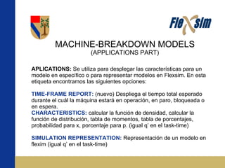 MACHINE-BREAKDOWN MODELS (APPLICATIONS PART) APLICATIONS:  Se utiliza para desplegar las características para un modelo en específico o para representar modelos en Flexsim. En esta etiqueta encontramos las siguientes opciones: TIME-FRAME REPORT:  (nuevo) Despliega el tiempo total esperado durante el cuál la máquina estará en operación, en paro, bloqueada o en espera. CHARACTERISTICS:  calcular la función de densidad, calcular la función de distribución, tabla de momentos, tabla de porcentajes, probabilidad para x, porcentaje para p. (igual q’ en el task-time) SIMULATION REPRESENTATION:  Representación de un modelo en flexim (igual q’ en el task-time) 