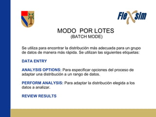 MODO  POR LOTES  (BATCH MODE) Se utiliza para encontrar la distribución más adecuada para un grupo de datos de manera más rápida. Se utilizan las siguientes etiquetas: DATA ENTRY ANALYSIS OPTIONS:   Para especificar opciones del proceso de adaptar una distribución a un rango de datos. PERFORM ANALYSIS:  Para adaptar la distribución elegida a los datos a analizar. REVIEW RESULTS 