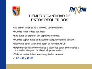 TIEMPO Y CANTIDAD DE DATOS REQUERIDOS Se deben tener de 10 a 100,000 observaciones. Puedes tener 1 dato por línea. Los datos se separan por espacios o comas. Puedes copiar datos de Excel de cualquier hoja de cálculo. Necesitas tener datos que estén en formato ASCII. Expertfit clasifica como enteros si todos los datos son enteros y como reales si alguno de ellos incluye decimales. Valores reales deben tener magnitudes de entre: - 1.0E + 99 y 1E+99 
