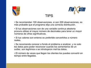 TIPS Se recomiendan 100 observaciones, si son 200 observaciones, es más probable que el programa elija una correcta distribución. Si tus observaciones son de una variable continua aleatoria procura utilizar el mayor número de decimales para tener un mayor números de cifras significativas. Si tus valores son enteros es preferible convertirlos a número reales.  Se recomienda conocer a fondo el problema a analizar, y no solo los datos para poder reconocer cuando los comentarios de un outlier, son legítimos o se introdujeron mal los datos. El número de veces que llegan los clientes los puedes convertir en tiempo entre llegadas. 