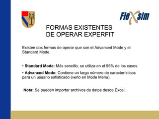 FORMAS EXISTENTES DE OPERAR EXPERFIT Existen dos formas de operar que son el Advanced Mode y el Standard Mode. Standard Mode:  Más sencillo, se utiliza en el 95% de los casos. Advanced Mode:  Contiene un largo número de características para un usuario sofisticado (verlo en Mode Menu). Nota:  Se pueden importar archivos de datos desde Excel. 