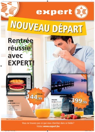 A
ENERGIE
102cm
Vous ne trouvez pas ce que vous cherchez dans ce folder?
Visitez www.expert.be
Folder 177, du 01/09/13 au 30/09/2013
FOUR COMBI OF2658
•	 Four Air chaud 2000W
•	 Grill 1000W
•	 Capacité 24 L
•	 Minuterie 120 min
€399,99Prix à emporter, Recupel incl.
€144,99
169,99
Prix à emporter, Recupel incl.
Rentrée
réussie
avec
EXPERT!
Nouveau départ
TV LED 40PFL3008
•	 100 Hz PMR - Full HD
•	 Digital Crystal Clear, Clear Sound
•	 TV en pause, enrégistrer via USB
•	 HDMI x 2, USB x 1
Expert-folder177A4-2.indd 1 19/08/13 16:42
 