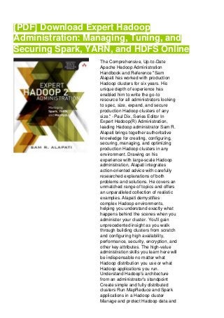 [PDF] Download Expert Hadoop
Administration: Managing, Tuning, and
Securing Spark, YARN, and HDFS Online
The Comprehensive, Up-to-Date
Apache Hadoop Administration
Handbook and Reference "Sam
Alapati has worked with production
Hadoop clusters for six years. His
unique depth of experience has
enabled him to write the go-to
resource for all administrators looking
to spec, size, expand, and secure
production Hadoop clusters of any
size." -Paul Dix, Series Editor In
Expert Hadoop(R) Administration,
leading Hadoop administrator Sam R.
Alapati brings together authoritative
knowledge for creating, configuring,
securing, managing, and optimizing
production Hadoop clusters in any
environment. Drawing on his
experience with large-scale Hadoop
administration, Alapati integrates
action-oriented advice with carefully
researched explanations of both
problems and solutions. He covers an
unmatched range of topics and offers
an unparalleled collection of realistic
examples. Alapati demystifies
complex Hadoop environments,
helping you understand exactly what
happens behind the scenes when you
administer your cluster. You'll gain
unprecedented insight as you walk
through building clusters from scratch
and configuring high availability,
performance, security, encryption, and
other key attributes. The high-value
administration skills you learn here will
be indispensable no matter what
Hadoop distribution you use or what
Hadoop applications you run.
Understand Hadoop's architecture
from an administrator's standpoint
Create simple and fully distributed
clusters Run MapReduce and Spark
applications in a Hadoop cluster
Manage and protect Hadoop data and
 