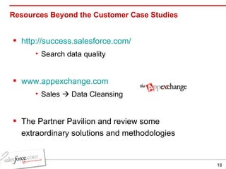 Resources Beyond the Customer Case Studies http://success.salesforce.com/ Search data quality www.appexchange.com Sales    Data Cleansing The Partner Pavilion and review some extraordinary solutions and methodologies  
