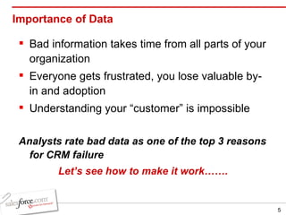 Importance of Data Bad information takes time from all parts of your organization Everyone gets frustrated, you lose valuable by-in and adoption Understanding your “customer” is impossible Analysts rate bad data as one of the top 3 reasons for CRM failure Let’s see how to make it work……. 