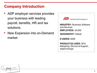 Company Introduction ADP employer services provides your business with leading payroll, benefits, HR and tax solutions. New Expansion into on-Demand market INDUSTRY:  Business Software and Services EMPLOYEES:  40,000 GEOGRAPHY:  Global PRODUCT(S) USED:  SFA, Marketing, Service & Support, AppExchange # USERS:  6500 