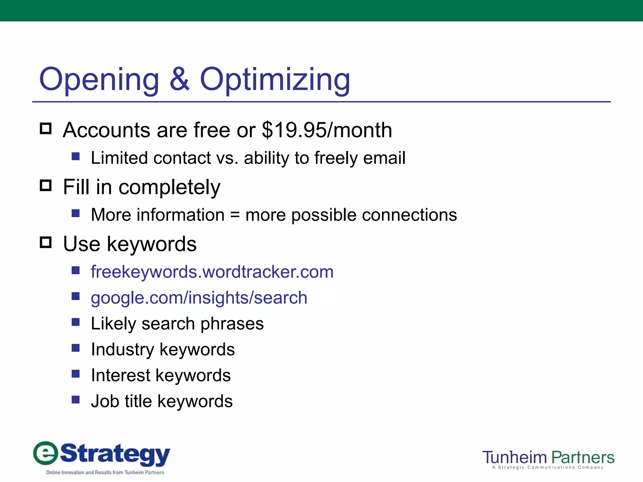 Opening & Optimizing Accounts are free or $19.95/month Limited contact vs. ability to freely email Fill in completely More information = more possible connections Use keywords freekeywords.wordtracker.com google.com /insights/search Likely search phrases Industry keywords Interest keywords Job title keywords 