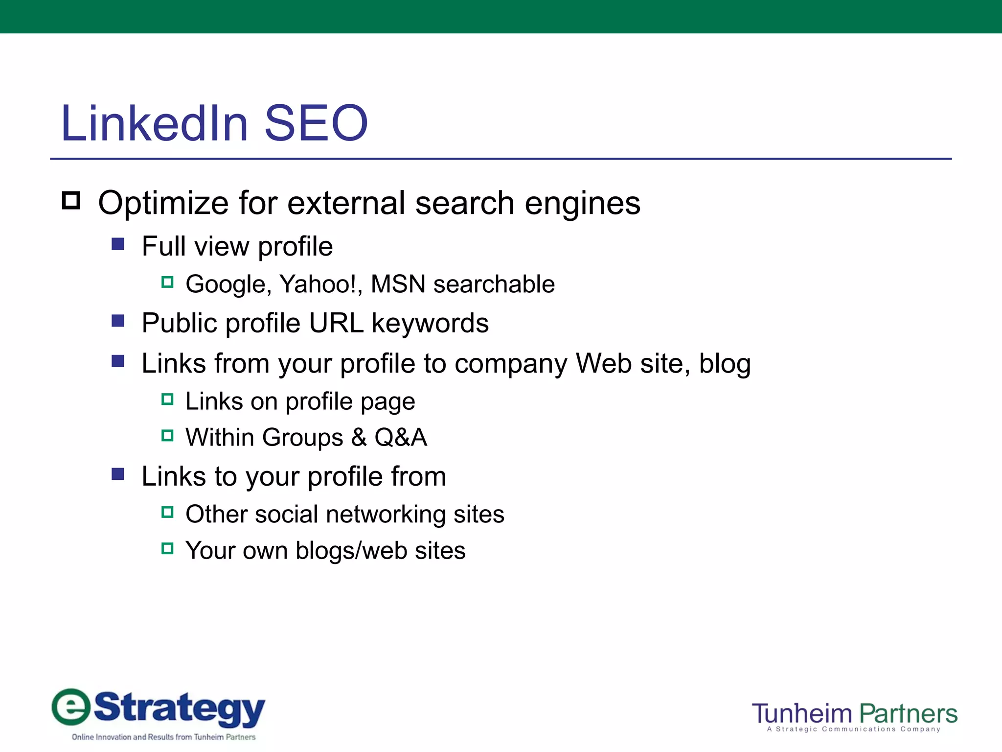 LinkedIn SEO Optimize for external search engines Full view profile  Google, Yahoo!, MSN searchable Public profile URL keywords Links from your profile to company Web site, blog Links on profile page Within Groups & Q&A Links to your profile from Other social networking sites Your own blogs/web sites 