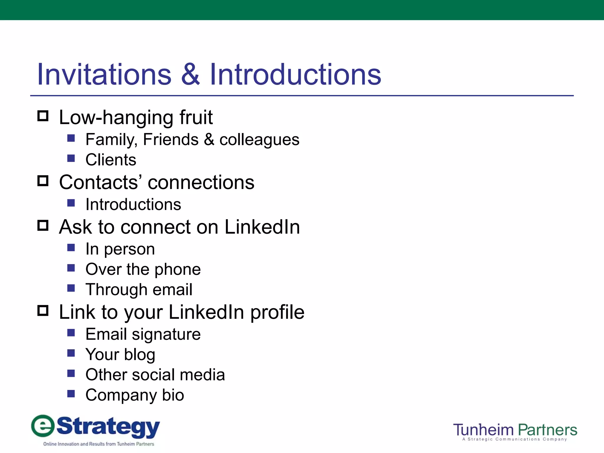 Invitations & Introductions Low-hanging fruit Family, Friends & colleagues Clients Contacts’ connections Introductions Ask to connect on LinkedIn In person Over the phone Through email Link to your LinkedIn profile Email signature Your blog Other social media Company bio 