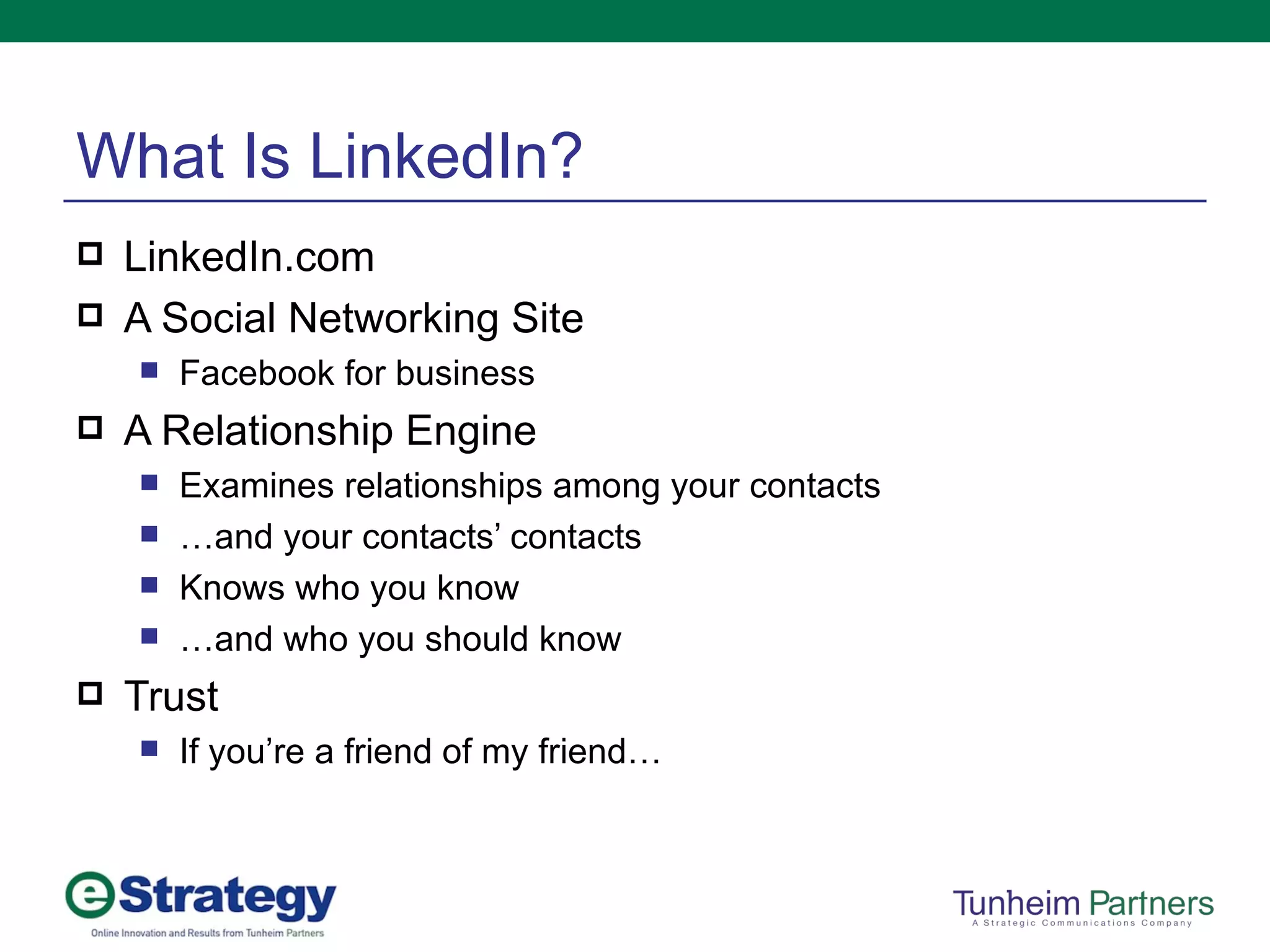 What Is LinkedIn? LinkedIn.com A Social Networking Site Facebook for business A Relationship Engine Examines relationships among your contacts … and your contacts’ contacts Knows who you know … and who you should know Trust If you’re a friend of my friend… 