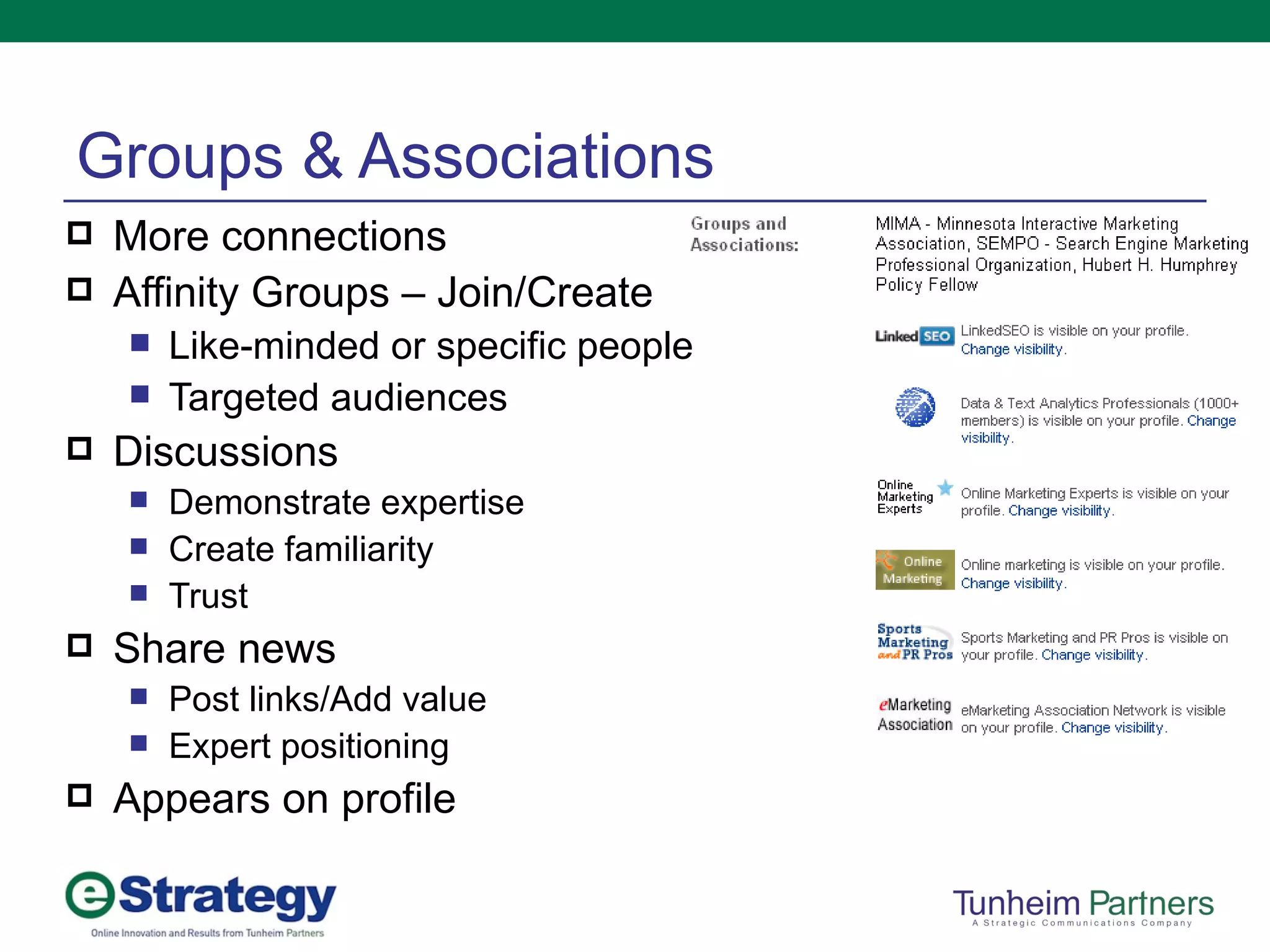 Groups & Associations More connections Affinity Groups – Join/Create Like-minded or specific people Targeted audiences Discussions Demonstrate expertise Create familiarity Trust Share news Post links/Add value Expert positioning Appears on profile 