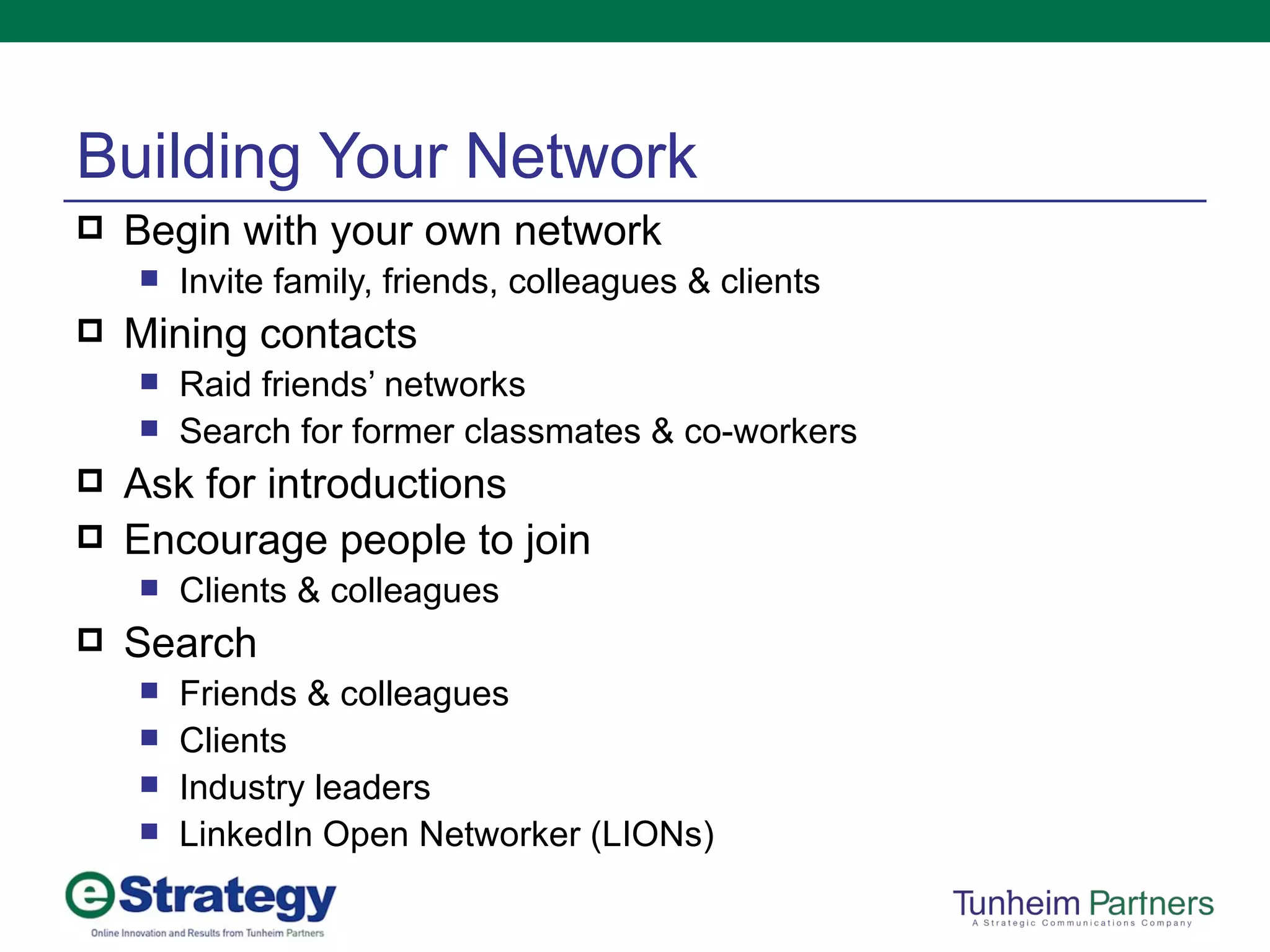 Building Your Network Begin with your own network Invite family, friends, colleagues & clients Mining contacts Raid friends’ networks Search for former classmates & co-workers Ask for introductions Encourage people to join Clients & colleagues Search Friends & colleagues Clients Industry leaders LinkedIn Open Networker (LIONs) 