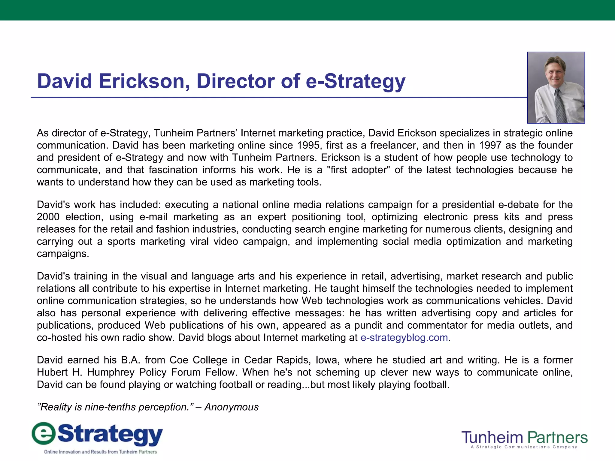 As director of e-Strategy, Tunheim Partners’ Internet marketing practice, David Erickson specializes in strategic online communication. David has been marketing online since 1995, first as a freelancer, and then in 1997 as the founder and president of e-Strategy and now with Tunheim Partners. Erickson is a student of how people use technology to communicate, and that fascination informs his work. He is a "first adopter" of the latest technologies because he wants to understand how they can be used as marketing tools. David's work has included: executing a national online media relations campaign for a presidential e-debate for the 2000 election, using e-mail marketing as an expert positioning tool, optimizing electronic press kits and press releases for the retail and fashion industries, conducting search engine marketing for numerous clients, designing and carrying out a sports marketing viral video campaign, and implementing social media optimization and marketing campaigns.  David's training in the visual and language arts and his experience in retail, advertising, market research and public relations all contribute to his expertise in Internet marketing. He taught himself the technologies needed to implement online communication strategies, so he understands how Web technologies work as communications vehicles. David also has personal experience with delivering effective messages: he has written advertising copy and articles for publications, produced Web publications of his own, appeared as a pundit and commentator for media outlets, and co-hosted his own radio show. David blogs about Internet marketing at  e-strategyblog.com .  David earned his B.A. from Coe College in Cedar Rapids, Iowa, where he studied art and writing. He is a former Hubert H. Humphrey Policy Forum Fellow. When he's not scheming up clever new ways to communicate online, David can be found playing or watching football or reading...but most likely playing football. ” Reality is nine-tenths perception.” – Anonymous David Erickson, Director of e-Strategy 