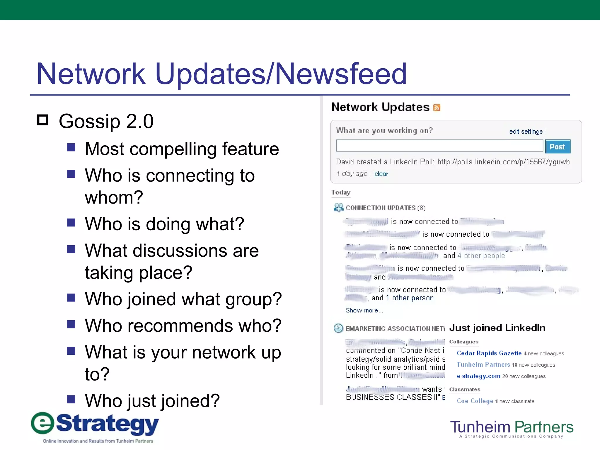 Network Updates/Newsfeed Gossip 2.0 Most compelling feature Who is connecting to whom? Who is doing what? What discussions are taking place? Who joined what group? Who recommends who? What is your network up to? Who just joined? 