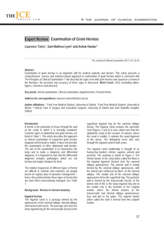 32
Expert Review Examination of Groin Hernias
Laurence Toms*, Sam Mathew Lynn† and Ashok Handa#
……………………………………………………………………………………………………………………………………..
The Journal of Clinical Examination 2011 (11): 32-43
Abstract
Examination of groin hernias is an important skill for medical students and doctors. This article presents a
comprehensive, concise and evidence-based approach to examination of groin hernias which is consistent with
The Principles of Clinical Examination [1]. We describe the signs seen with groin hernias and, based on a review of
the literature, the precision and accuracy of these signs is discussed. Word Count: 2543 (excluding tables,
figures, references and abstract).
Key words: Hernia examination, Clinical examination, Inguinal hernia, Femoral hernia.
Address for correspondence: laurence.toms@doctors.net.uk
Author affiliations: * Final Year Medical Student, University of Oxford. † Final Year Medical Student, University of
Bristol. # Clinical Tutor in Surgery and Consultant Surgeon, University of Oxford and John Radcliffe Hospital,
Oxford.
……………………………………………………………………………………………………………………………………..
Introduction
A hernia is the protrusion of tissue through the wall
of the cavity in which it is normally contained.
Common types of abdominal and groin hernias are
listed in Table 1. This article describes the approach
to clinical examination of suspected groin hernias
(inguinal and femoral) in adults. It does not describe
the examination of other abdominal wall hernias.
The aim of the examination is to characterise the
lump and to make a diagnosis and differential
diagnosis. It is important to note that the differential
diagnosis includes pathologies which are not
hernias but maybe mistaken for them.
The relative frequencies of different types of hernia
are difficult to estimate and estimates are largely
based on registry data of operative management –
hence they underestimate those types of hernia that
are more often conservatively managed. See Table
1.
Background - Review of relevant anatomy
Inguinal hernias
The inguinal canal is a passage formed by the
aponeurosis of the external oblique, internal oblique
and transversalis fascia. The passage runs from the
deep inguinal ring (in the transversalis fascia) to the
superficial inguinal ring (in the external oblique
fascia). The inguinal canal contains the spermatic
cord (Figures 1 and 2) in men, which runs from the
abdominal cavity to the scrotum. In women, where
the canal is smaller, it contains the round ligament
of the uterus. The ilioinguinal nerve also runs
through the inguinal canal in both sexes.
The inguinal canal traditionally is thought of as
having four borders; inferior, superior, anterior and
posterior. The anatomy is shown in Figure 2. The
inferior border of the canal (often called the floor) is
the inguinal ligament (formed from the external
oblique aponeurosis). The anterior wall is mainly
formed by the external oblique aponeurosis, with
the lateral part reinforced by fibres of the internal
oblique. The medial end of the external oblique
aponeurosis forms the superficial ring. The posterior
wall is formed by the transversalis fascia): at the
lateral end of this is the deep inguinal ring and at
the medial end is the insertion of the conjoint
tendon, where the inferior borders of the
transversalis and internal oblique apnoneuroses
fuse and join to the pubis. The superior border
(often called the roof) is formed from this conjoint
tendon.
 