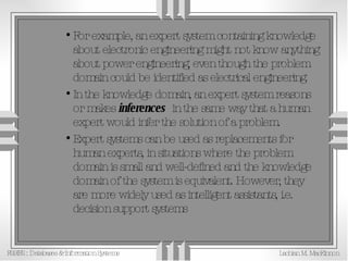 For example, an expert system containing knowledge about electronic engineering might not know anything about power engineering, even though the problem domain could be identified as electrical engineering. In the knowledge domain, an expert system reasons or makes  inferences   in the same way that a human expert would infer the solution of a problem. Expert systems can be used as replacements for human experts, in situations where the problem domain is small and well-defined and the knowledge domain of the system is equivalent. However, they are more widely used as intelligent assistants, i.e. decision support systems 