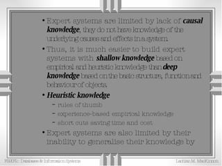 Expert systems are limited by lack of  causal knowledge , they do not have knowledge of the underlying causes and effects in a system. Thus, it is much easier to build expert systems with  shallow knowledge  based on empirical and heuristic knowledge than  deep knowledge  based on the basic structure, function and behaviour of objects. Heuristic knowledge rules of thumb experience-based empirical knowledge short cuts saving time and cost Expert systems are also limited by their inability to generalise their knowledge by  analogy 