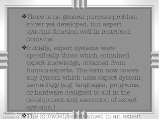 There is no general purpose problem solver yet developed, but expert systems function well in restricted domains. Initially, expert systems were specifically those which contained expert knowledge, obtained from human experts. The term now covers any system which uses expert system technology (e.g. languages, programs, or hardware designed to aid in the development and execution of expert systems.) The knowledge contained in an expert system can be expertise, public knowledge, domain 