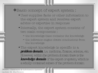 Basic concept of expert system : User supplies facts or other information to the expert system and receives expert advice or expertise in response Internally, the expert system consists of two main components : the knowledge-base contains the knowledge the inference engine draws conclusions from the knowledge The expert knowledge is specific to a  problem domain , i.e. medicine, finance, science, etc. However, within the problem domain there is the  knowledge domain  of the expert or system, which is a wholly contained subset of the problem domain 