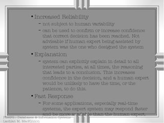 Increased Reliability not subject to human variability can be used to confirm or increase confidence that correct decision has been reached. Not advisable if human expert being assisted by system was the one who designed the system Explanation system can explicitly explain in detail to all interested parties, at all times, the reasoning that leads to a conclusion. This increases confidence in the decision, and a human expert would be unlikely to have the time, or the patience, to do this. Fast Response For some applications, especially real-time systems, the expert system may respond faster and be more available than the human expert. 