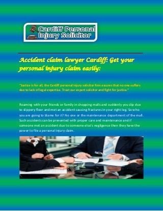 Accident claim lawyer Cardiff: Get your 
personal injury claim easily: 
“Justice is for all, the Cardiff personal injury solicitor firm assures that no one suffers 
due to lack of legal expertise. Trust our expert solicitor and fight for justice.” 
Roaming with your friends or family in shopping malls and suddenly you slip due 
to slippery floor and met an accident causing fractures in your right leg. So who 
you are going to blame for it? No one or the maintenance department of the mall. 
Such accidents can be prevented with proper care and maintenance and if 
someone met an accident due to someone else’s negligence then they have the 
power to file a personal injury claim. 
 