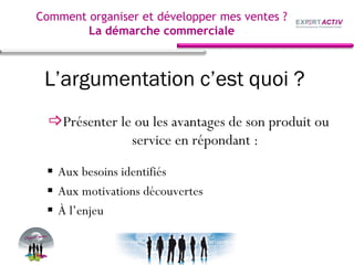 L’argumentation c’est quoi ?
Présenter le ou les avantages de son produit ou
service en répondant :
Aux besoins identifiés
Aux motivations découvertes
À l’enjeu
Comment organiser et développer mes ventes ?
La démarche commerciale