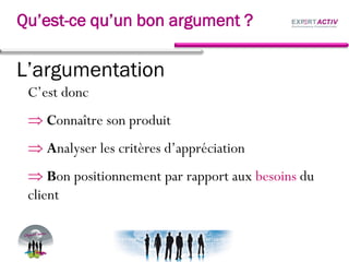 L’argumentation
C’est donc
Connaître son produit
Analyser les critères d’appréciation
Bon positionnement par rapport aux besoins du
client
Qu’est-ce qu’un bon argument ?