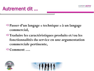 Autrement dit …
Passer d’un langage « technique » à un langage
commercial,
Traduire les caractéristiques produits et/ou les
fonctionnalités du service en une argumentation
commerciale pertinente,
Comment ….